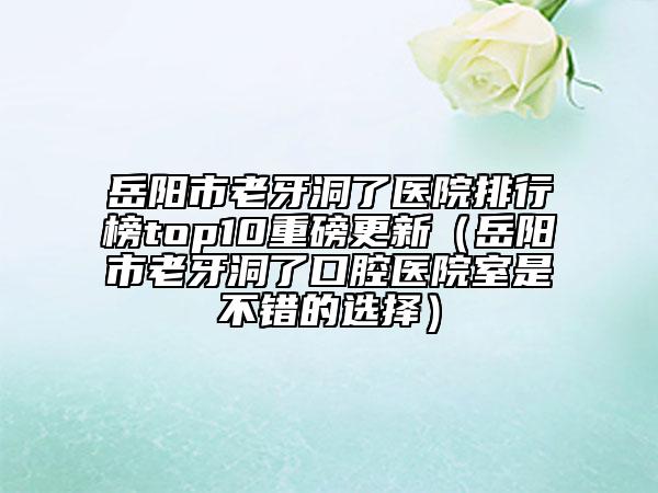 岳阳市老牙洞了医院排行榜top10重磅更新（岳阳市老牙洞了口腔医院室是不错的选择）