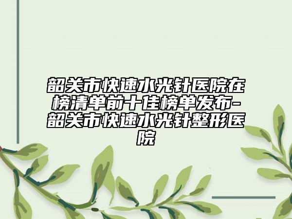 韶关市快速水光针医院在榜清单前十佳榜单发布-韶关市快速水光针整形医院