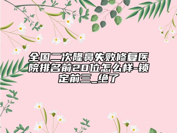 全国二次隆鼻失败修复医院排名前20位怎么样-锁定前三_绝了