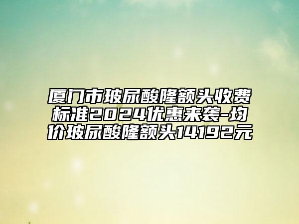 厦门市玻尿酸隆额头收费标准2024优惠来袭-均价玻尿酸隆额头14192元