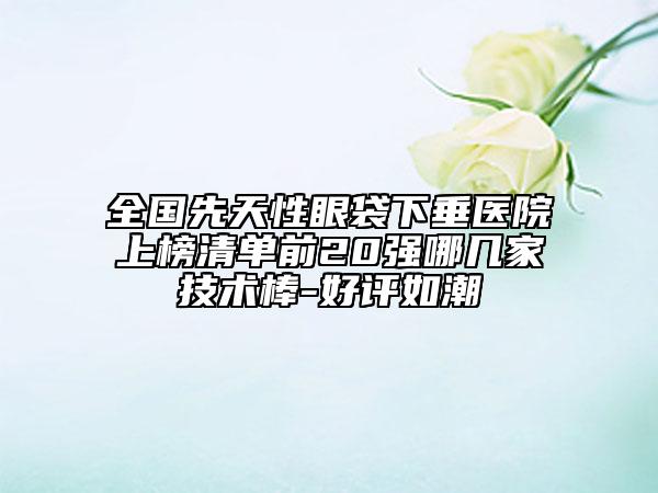 全国先天性眼袋下垂医院上榜清单前20强哪几家技术棒-好评如潮