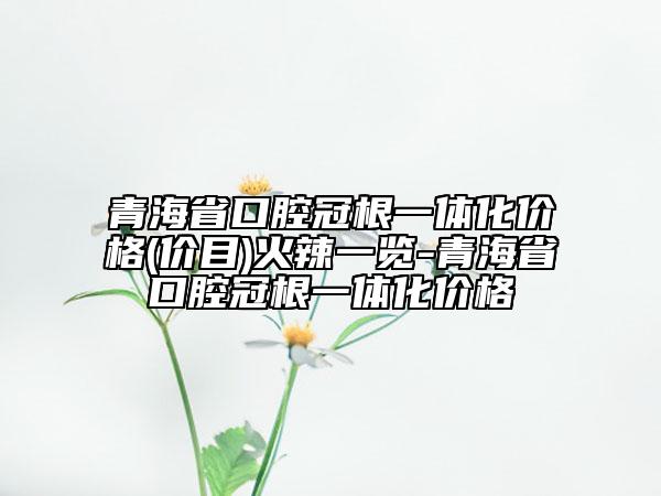 青海省口腔冠根一体化价格(价目)火辣一览-青海省口腔冠根一体化价格