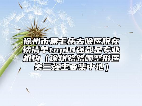 徐州市黑毛痣去除医院在榜清单top10强都是专业机构（徐州路路顺整形医美三强主要集中地）