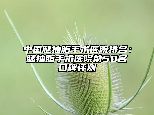 中国腿抽脂手术医院排名：腿抽脂手术医院前50名口碑评测