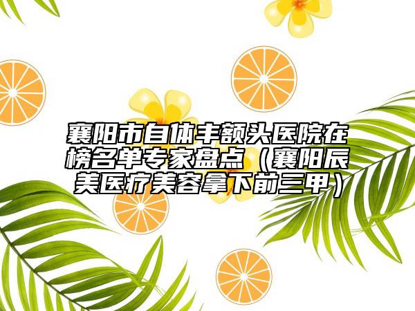 襄阳市自体丰额头医院在榜名单专家盘点（襄阳辰美医疗美容拿下前三甲）