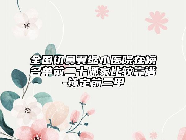 全国切鼻翼缩小医院在榜名单前二十哪家比较靠谱-锁定前三甲