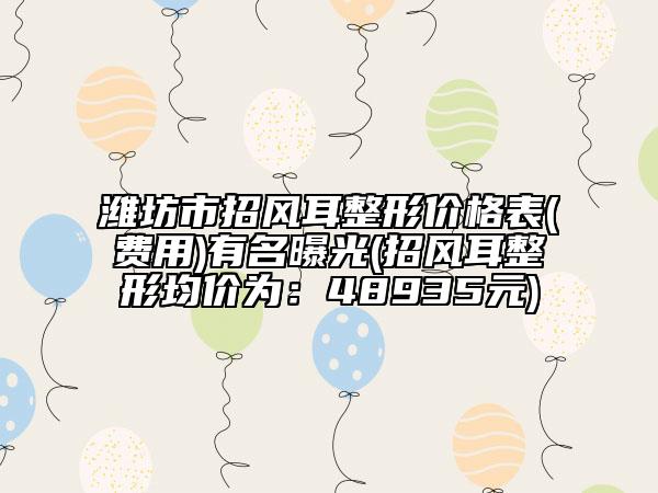 潍坊市招风耳整形价格表(费用)有名曝光(招风耳整形均价为：48935元)