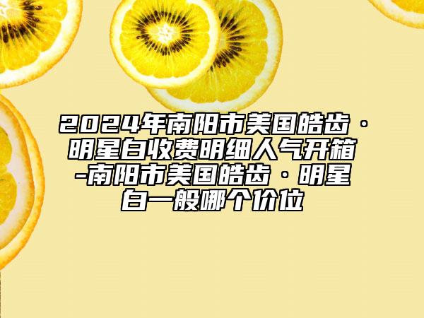 2024年南阳市美国皓齿·明星白收费明细人气开箱-南阳市美国皓齿·明星白一般哪个价位