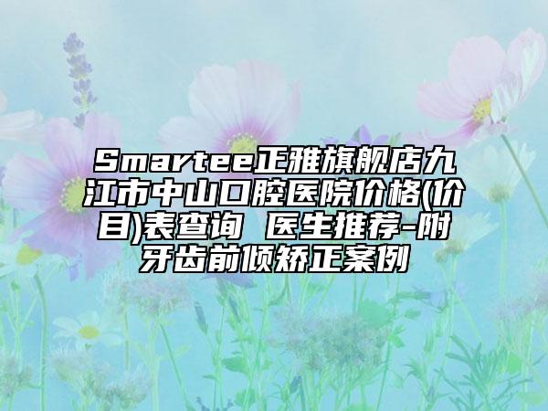 Smartee正雅旗舰店九江市中山口腔医院价格(价目)表查询 医生推荐-附牙齿前倾矫正案例