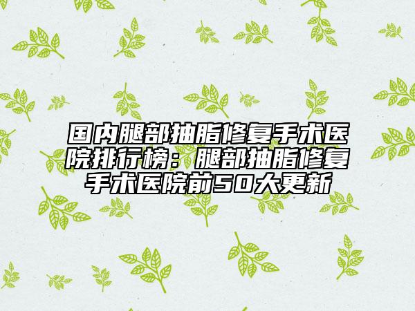 国内腿部抽脂修复手术医院排行榜：腿部抽脂修复手术医院前50大更新