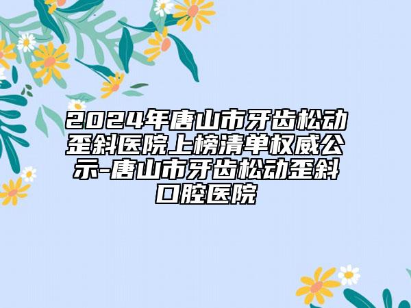 2024年唐山市牙齿松动歪斜医院上榜清单权威公示-唐山市牙齿松动歪斜口腔医院