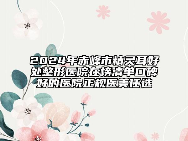 2024年赤峰市精灵耳好处整形医院在榜清单口碑好的医院正规医美任选