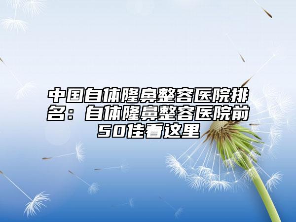 中国自体隆鼻整容医院排名：自体隆鼻整容医院前50佳看这里