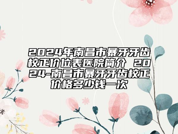 2024年南昌市暴牙牙齿校正价位表医院简介 2024-南昌市暴牙牙齿校正价格多少钱一次