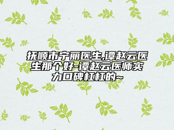 抚顺市宁丽医生,谭赵云医生那个好-谭赵云医师实力口碑杠杠的~