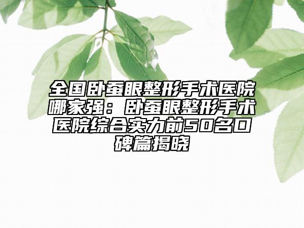 全国卧蚕眼整形手术医院哪家强：卧蚕眼整形手术医院综合实力前50名口碑篇揭晓