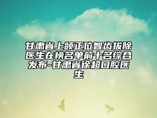 甘肃省上颌正位智齿拔除医生在榜名单前十名综合发布-甘肃省徐超口腔医生