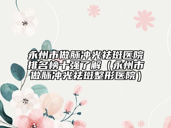 永州市做脉冲光祛斑医院排名榜十强了解（永州市做脉冲光祛斑整形医院）