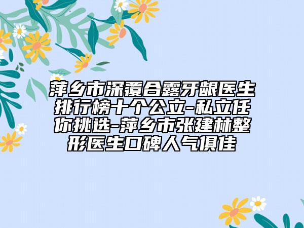 萍乡市深覆合露牙龈医生排行榜十个公立-私立任你挑选-萍乡市张建林整形医生口碑人气俱佳