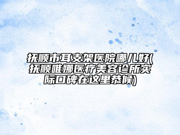 抚顺市耳支架医院哪儿好(抚顺唯娜医疗美容诊所实际口碑在这里恭候)