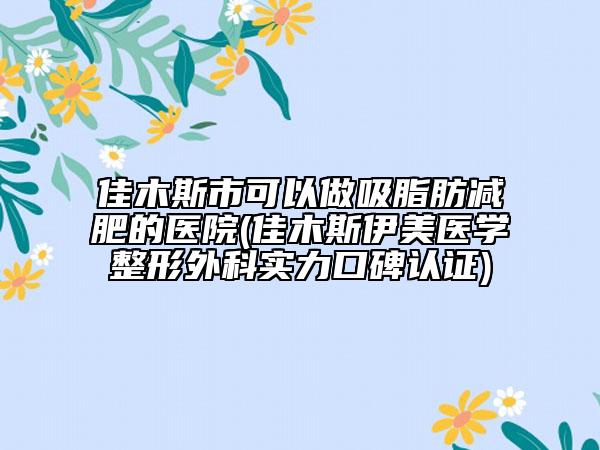 佳木斯市可以做吸脂肪减肥的医院(佳木斯伊美医学整形外科实力口碑认证)