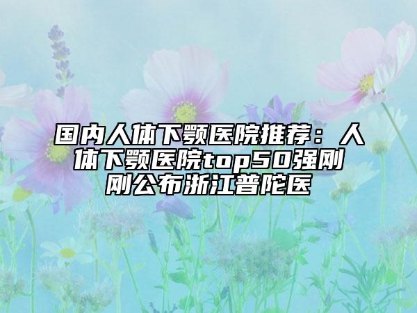 国内人体下颚医院推荐：人体下颚医院top50强刚刚公布浙江普陀医