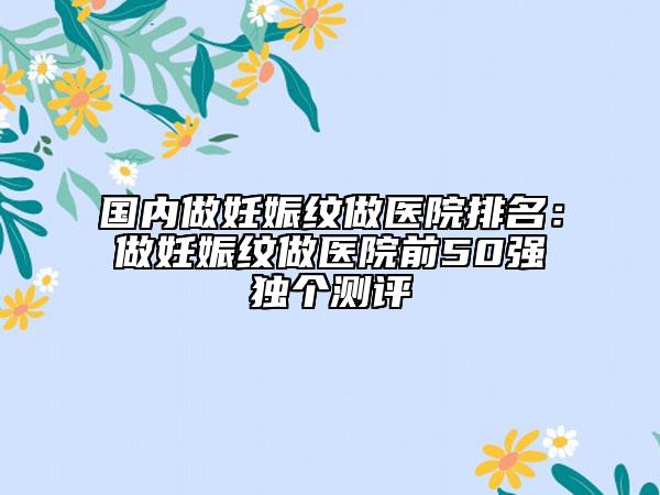 国内做妊娠纹做医院排名：做妊娠纹做医院前50强独个测评