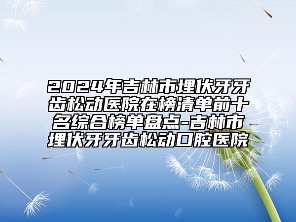 2024年吉林市埋伏牙牙齿松动医院在榜清单前十名综合榜单盘点-吉林市埋伏牙牙齿松动口腔医院