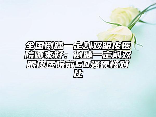 全国倒睫一定割双眼皮医院哪家好：倒睫一定割双眼皮医院前50强硬核对比