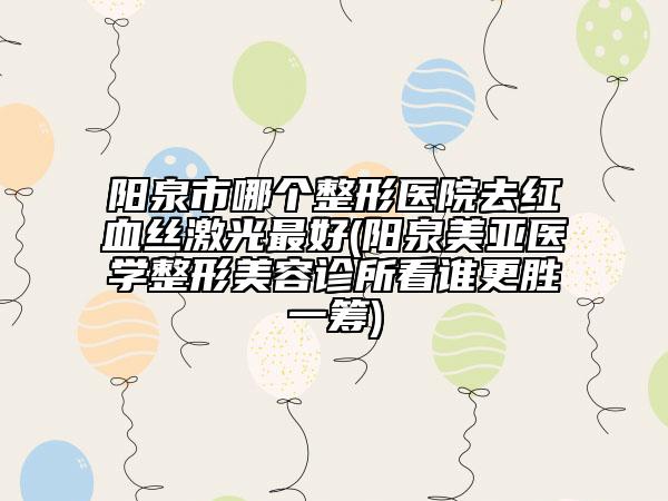 阳泉市哪个整形医院去红血丝激光最好(阳泉美亚医学整形美容诊所看谁更胜一筹)