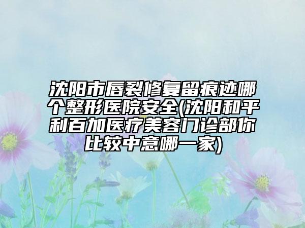 沈阳市唇裂修复留痕迹哪个整形医院安全(沈阳和平利百加医疗美容门诊部你比较中意哪一家)