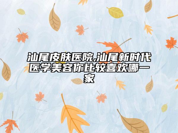 汕尾皮肤医院,汕尾新时代医学美容你比较喜欢哪一家