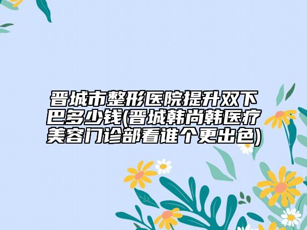 晋城市整形医院提升双下巴多少钱(晋城韩尚韩医疗美容门诊部看谁个更出色)