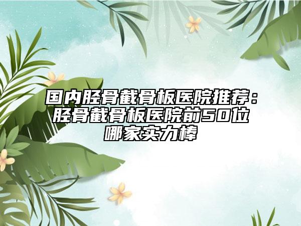 国内胫骨截骨板医院推荐：胫骨截骨板医院前50位哪家实力棒