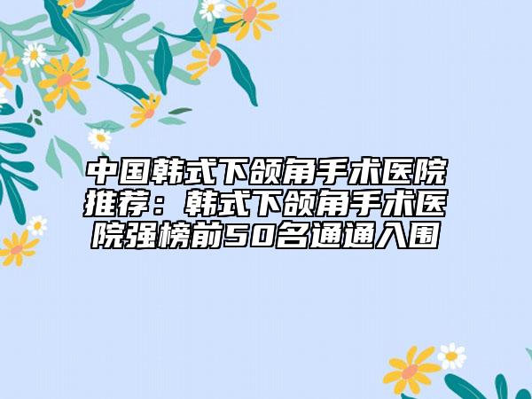 中国韩式下颌角手术医院推荐：韩式下颌角手术医院强榜前50名通通入围