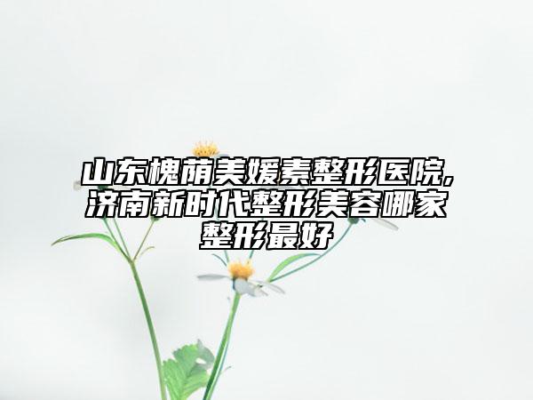 山东槐荫美媛素整形医院,济南新时代整形美容哪家整形最好