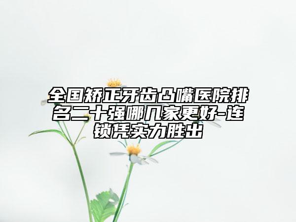 全国矫正牙齿凸嘴医院排名二十强哪几家更好-连锁凭实力胜出