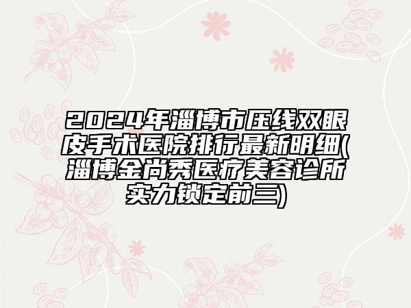 2024年淄博市压线双眼皮手术医院排行最新明细(淄博金尚秀医疗美容诊所实力锁定前三)