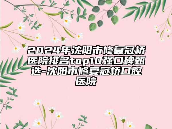 2024年沈阳市修复冠桥医院排名top10强口碑甄选-沈阳市修复冠桥口腔医院