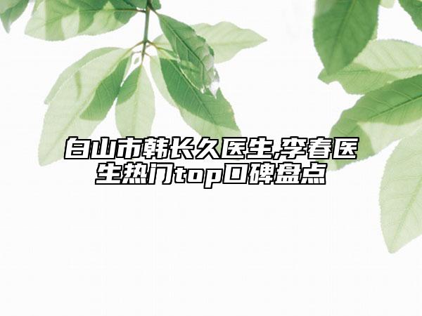 白山市韩长久医生,李春医生热门top口碑盘点