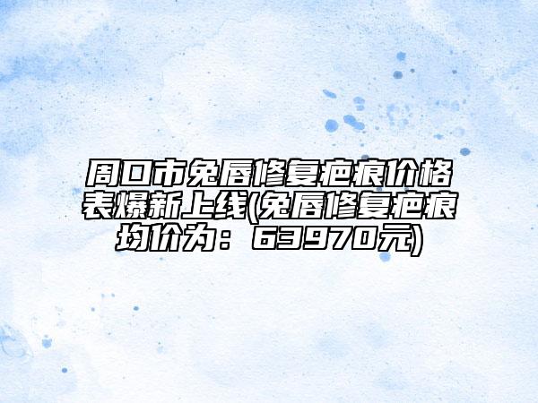 周口市兔唇修复疤痕价格表爆新上线(兔唇修复疤痕均价为：63970元)