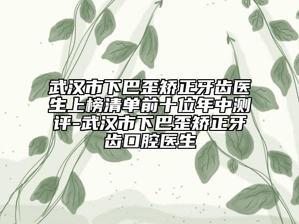 武汉市下巴歪矫正牙齿医生上榜清单前十位年中测评-武汉市下巴歪矫正牙齿口腔医生