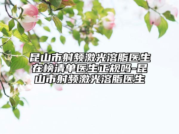 昆山市射频激光溶脂医生在榜清单医生正规吗-昆山市射频激光溶脂医生