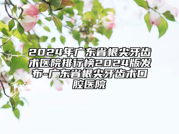 2024年广东省根尖牙齿术医院排行榜2024版发布-广东省根尖牙齿术口腔医院