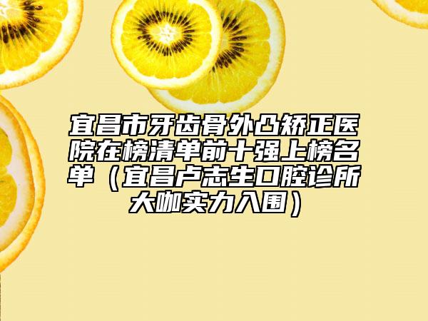 宜昌市牙齿骨外凸矫正医院在榜清单前十强上榜名单（宜昌卢志生口腔诊所大咖实力入围）