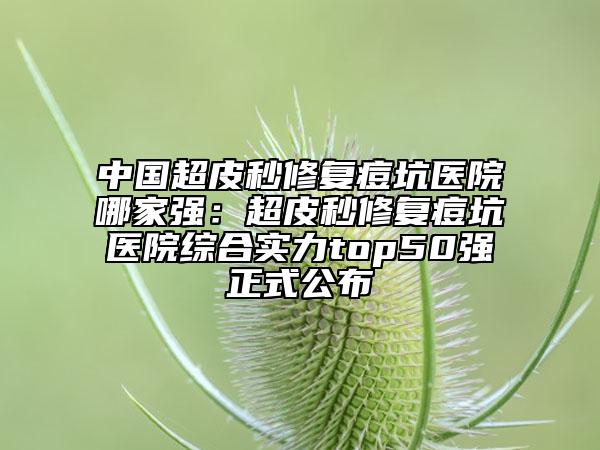 中国超皮秒修复痘坑医院哪家强：超皮秒修复痘坑医院综合实力top50强正式公布