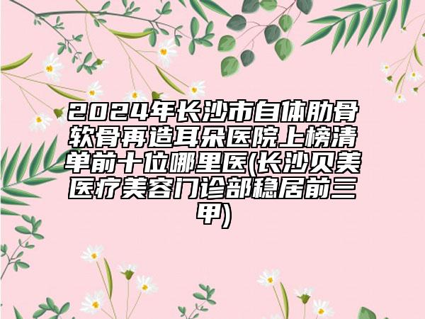 2024年长沙市自体肋骨软骨再造耳朵医院上榜清单前十位哪里医(长沙贝美医疗美容门诊部稳居前三甲)