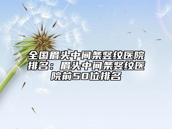 全国眉头中间条竖纹医院排名：眉头中间条竖纹医院前50位排名