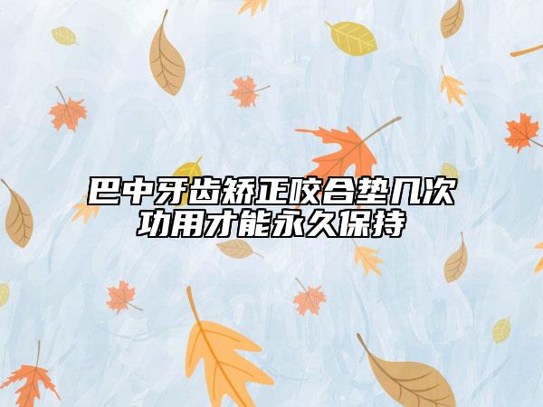 巴中牙齿矫正咬合垫几次功用才能永久保持