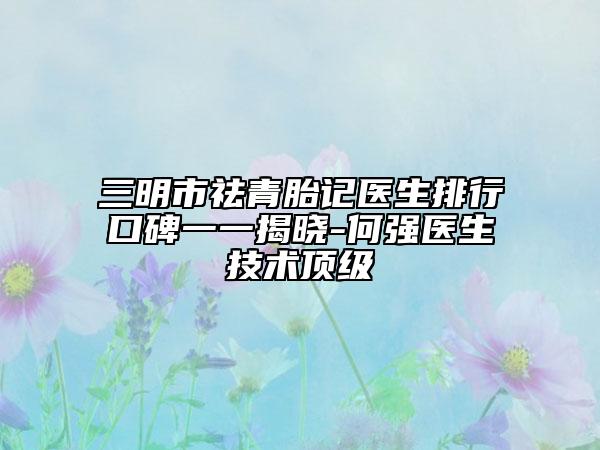 三明市祛青胎记医生排行口碑一一揭晓-何强医生技术顶级